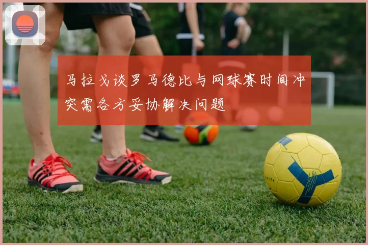 马拉戈谈罗马德比与网球赛时间冲突需各方妥协解决问题