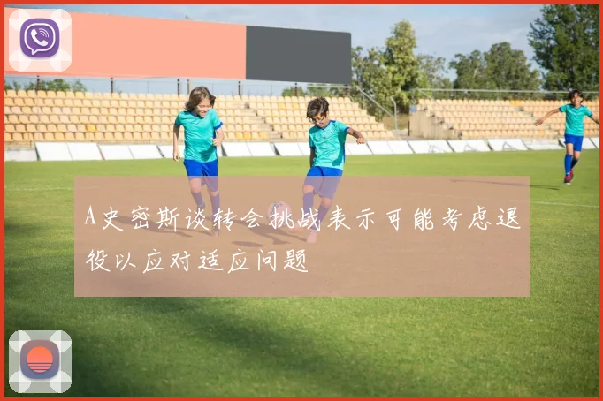 A史密斯谈转会挑战表示可能考虑退役以应对适应问题