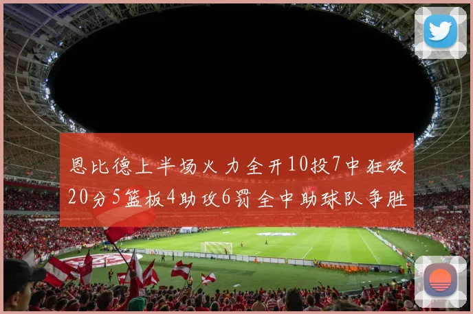 恩比德上半场火力全开10投7中狂砍20分5篮板4助攻6罚全中助球队争胜