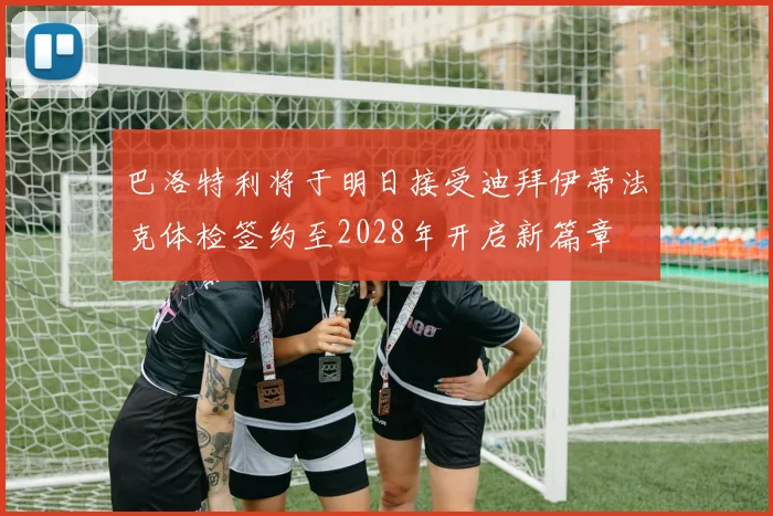 巴洛特利将于明日接受迪拜伊蒂法克体检签约至2028年开启新篇章