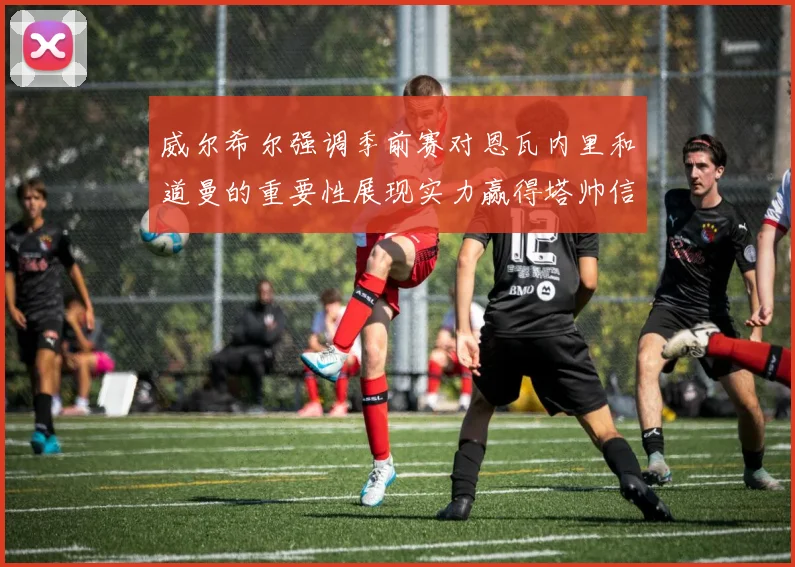 威尔希尔强调季前赛对恩瓦内里和道曼的重要性展现实力赢得塔帅信任