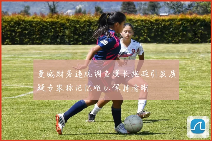 曼城财务违规调查漫长拖延引发质疑专家称记忆难以保持清晰
