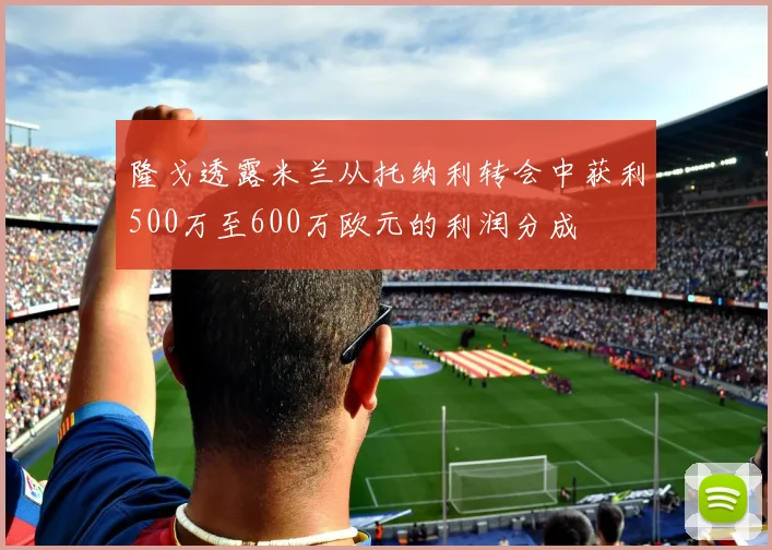 隆戈透露米兰从托纳利转会中获利500万至600万欧元的利润分成