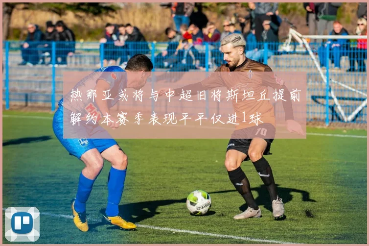 热那亚或将与中超旧将斯坦丘提前解约本赛季表现平平仅进1球