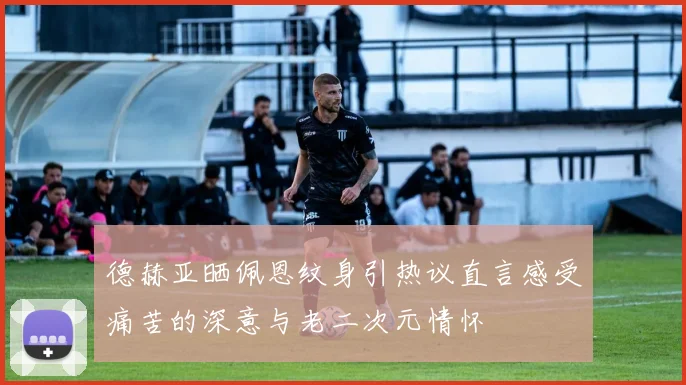 德赫亚晒佩恩纹身引热议直言感受痛苦的深意与老二次元情怀