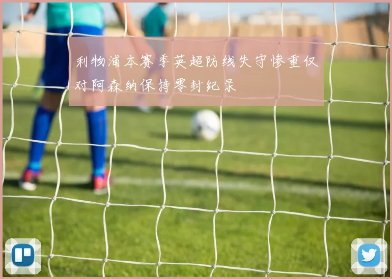 利物浦本赛季英超防线失守惨重仅对阿森纳保持零封纪录