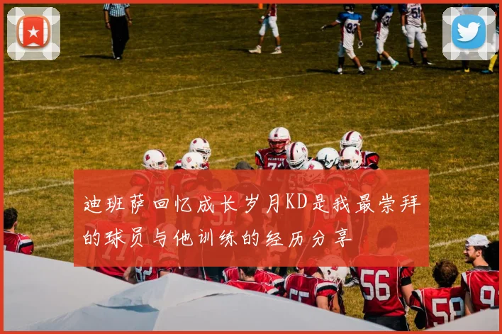 迪班萨回忆成长岁月KD是我最崇拜的球员与他训练的经历分享
