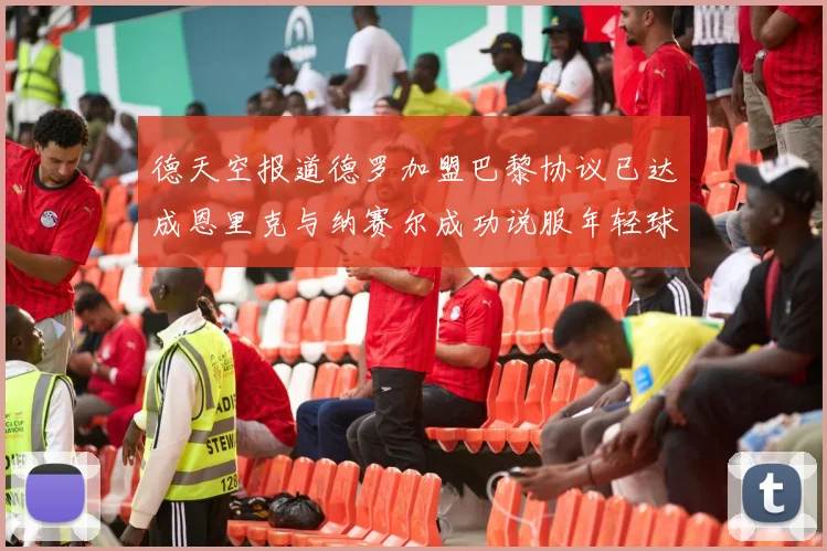德天空报道德罗加盟巴黎协议已达成恩里克与纳赛尔成功说服年轻球员