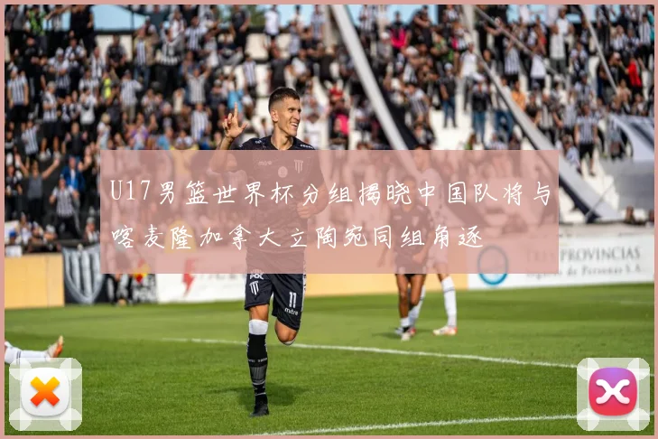 U17男篮世界杯分组揭晓中国队将与喀麦隆加拿大立陶宛同组角逐
