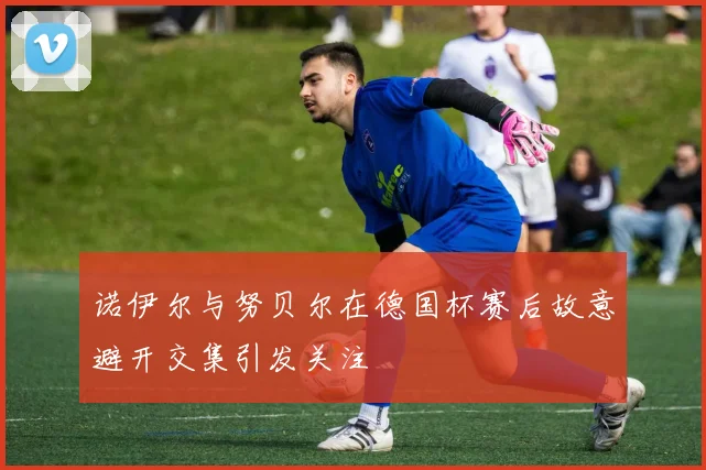 诺伊尔与努贝尔在德国杯赛后故意避开交集引发关注