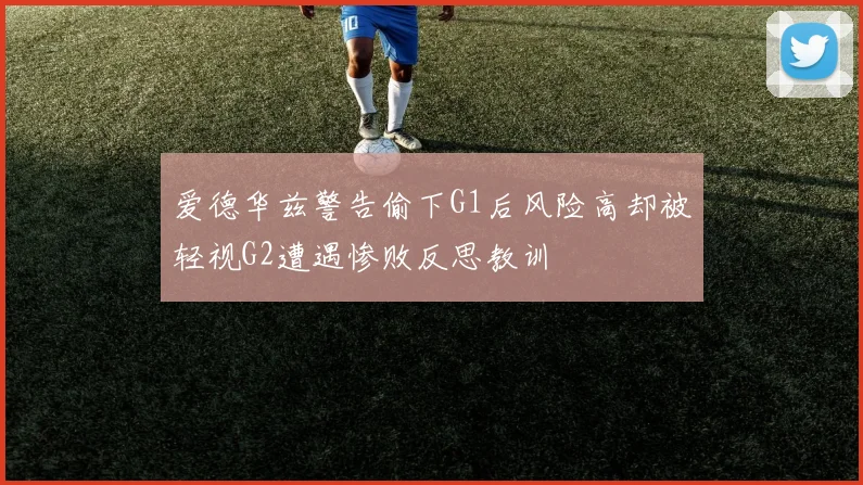 爱德华兹警告偷下G1后风险高却被轻视G2遭遇惨败反思教训