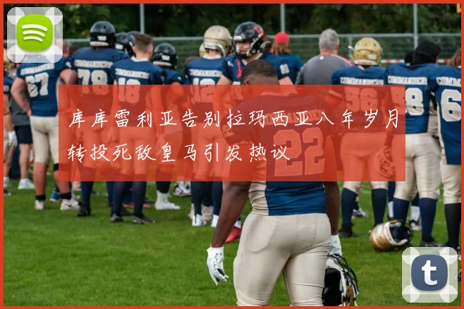 库库雷利亚告别拉玛西亚八年岁月转投死敌皇马引发热议