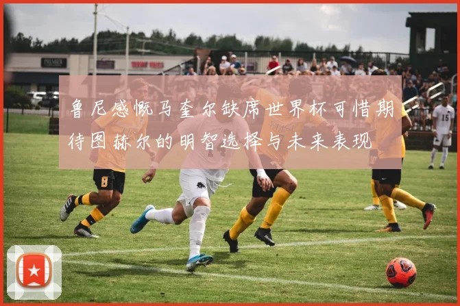 鲁尼感慨马奎尔缺席世界杯可惜期待图赫尔的明智选择与未来表现