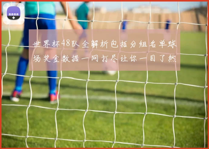 世界杯48队全解析包括分组名单球场奖金数据一网打尽让你一目了然