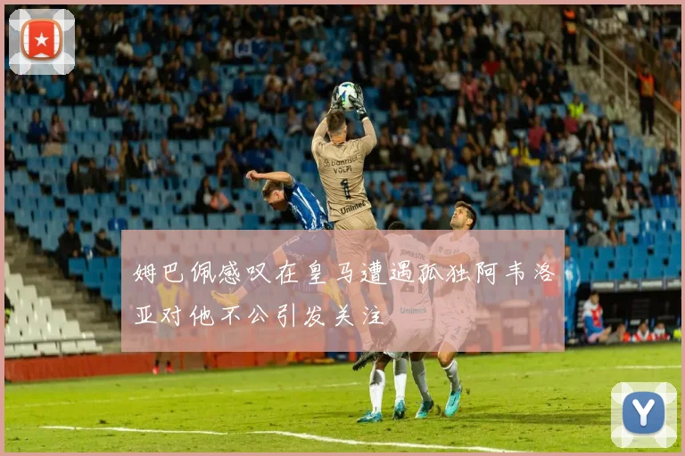 姆巴佩感叹在皇马遭遇孤独阿韦洛亚对他不公引发关注