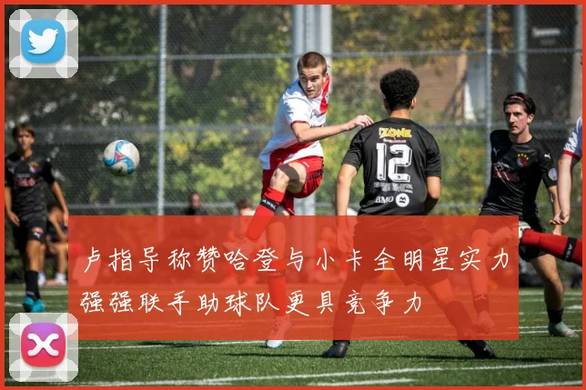 卢指导称赞哈登与小卡全明星实力强强联手助球队更具竞争力