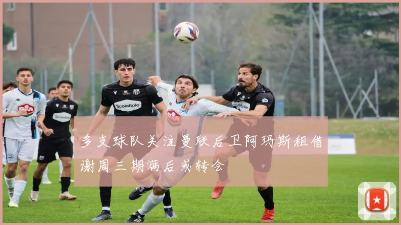 多支球队关注曼联后卫阿玛斯租借谢周三期满后或转会