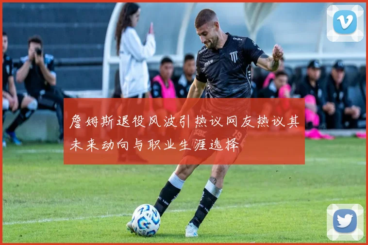 詹姆斯退役风波引热议网友热议其未来动向与职业生涯选择