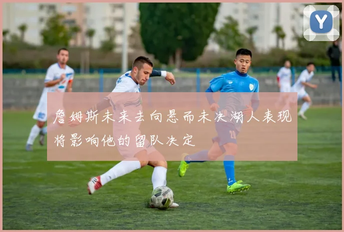詹姆斯未来去向悬而未决湖人表现将影响他的留队决定