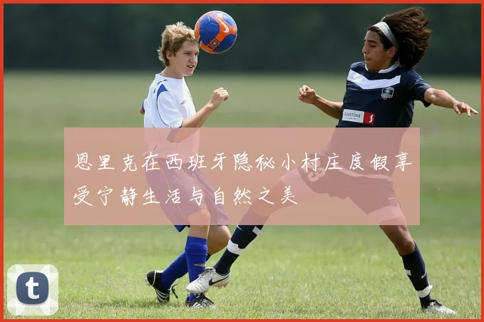 恩里克在西班牙隐秘小村庄度假享受宁静生活与自然之美