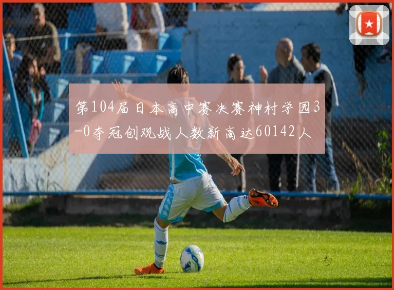 第104届日本高中赛决赛神村学园3-0夺冠创观战人数新高达60142人