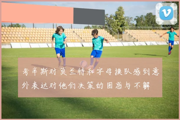 考辛斯对莫兰特和字母换队感到意外表达对他们决策的困惑与不解
