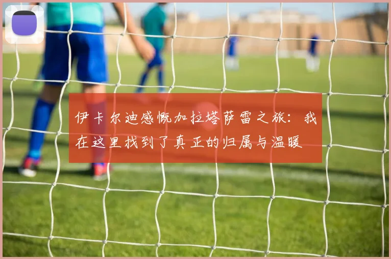 伊卡尔迪感慨加拉塔萨雷之旅：我在这里找到了真正的归属与温暖