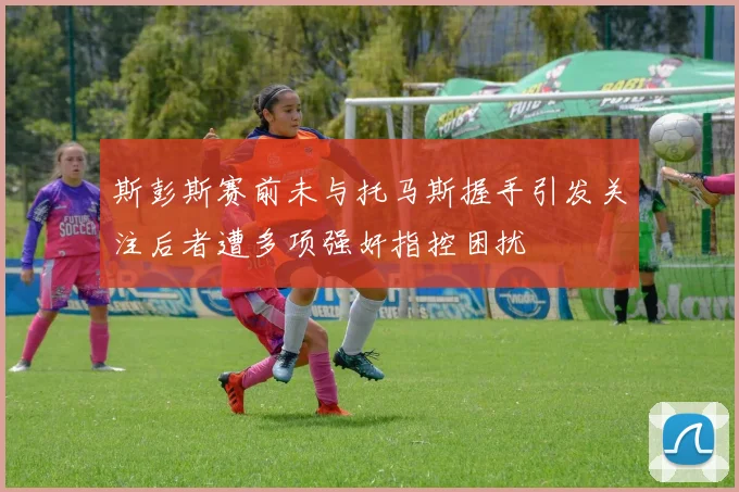 斯彭斯赛前未与托马斯握手引发关注后者遭多项强奸指控困扰