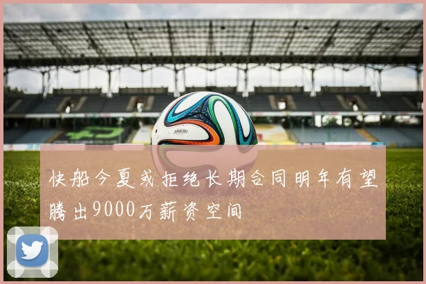 快船今夏或拒绝长期合同明年有望腾出9000万薪资空间