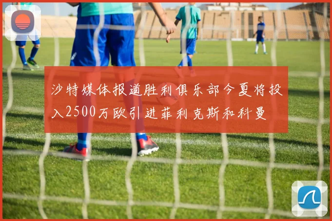 沙特媒体报道胜利俱乐部今夏将投入2500万欧引进菲利克斯和科曼