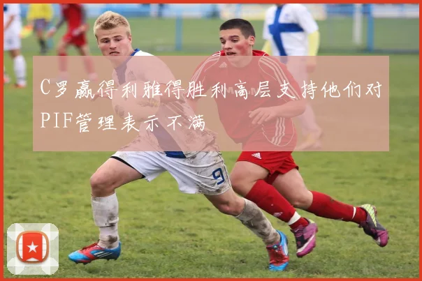 C罗赢得利雅得胜利高层支持他们对PIF管理表示不满